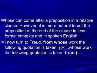 Whose can come after a preposition in a relativeWhose can come after a preposition in a relative
clause. However, it is more natural to put theclause. However, it is more natural to put the
preposition at the end of the clause in lesspreposition at the end of the clause in less
formal contexts and in spoken English:formal contexts and in spoken English:
I now turn to Freud,I now turn to Freud, from whosefrom whose work thework the
following quotation is taken,following quotation is taken, (or(or ...whose work...whose work
the following quotation is takenthe following quotation is taken from.)from.)
 