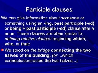 Participle clausesParticiple clauses
We can give information about someone orWe can give information about someone or
something using ansomething using an -ing, past participle (-ed)-ing, past participle (-ed)
oror being + past participle (-ed)being + past participle (-ed) clause after aclause after a
noun. These clauses are often similar tonoun. These clauses are often similar to
defining relative clausesdefining relative clauses beginningbeginning which,which,
who,who, oror that:that:
We stood onWe stood on the bridgethe bridge connecting the twoconnecting the two
halves of the building,halves of the building, (or(or ...which...which
connects/connected the two halves...)connects/connected the two halves...)
 