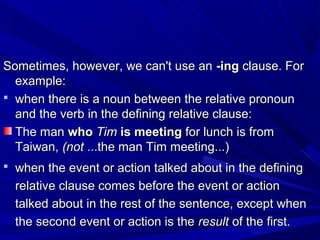 Sometimes, however, we can't use anSometimes, however, we can't use an -ing-ing clause. Forclause. For
example:example:
 when there is a noun between the relative pronounwhen there is a noun between the relative pronoun
and the verb in the defining relative clause:and the verb in the defining relative clause:
The manThe man whowho TimTim is meetingis meeting for lunch is fromfor lunch is from
Taiwan,Taiwan, (not(not ...the man Tim meeting...)...the man Tim meeting...)
 when the event or action talked about in the definingwhen the event or action talked about in the defining
relative clause comes before the event or actionrelative clause comes before the event or action
talked about in the rest of the sentence, except whentalked about in the rest of the sentence, except when
the second event or action is thethe second event or action is the resultresult of the first.of the first.
 