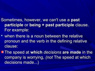 Sometimes, however, we can't use aSometimes, however, we can't use a pastpast
participleparticiple oror being + past participlebeing + past participle clause.clause.
For example:For example:
 when there is a noun between the relativewhen there is a noun between the relative
pronoun and the verb in the defining relativepronoun and the verb in the defining relative
clause:clause:
The speed atThe speed at whichwhich decisionsdecisions are madeare made in thein the
company is worrying,company is worrying, (not(not The speed at whichThe speed at which
decisions made...)decisions made...)
 