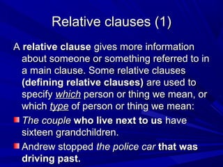 Relative clauses (1)Relative clauses (1)
AA relative clauserelative clause gives more informationgives more information
about someone or something referred to inabout someone or something referred to in
a main clause. Some relative clausesa main clause. Some relative clauses
(defining relative clauses)(defining relative clauses) are used toare used to
specifyspecify whichwhich person or thing we mean, orperson or thing we mean, or
whichwhich typetype of person or thing we mean:of person or thing we mean:
The coupleThe couple who live next to uswho live next to us havehave
sixteen grandchildren.sixteen grandchildren.
Andrew stoppedAndrew stopped the police carthe police car that wasthat was
driving past.driving past.
 