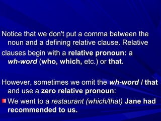Notice that we don't put a comma between theNotice that we don't put a comma between the
noun and a defining relative clause. Relativenoun and a defining relative clause. Relative
clauses begin with aclauses begin with a relative pronoun:relative pronoun: aa
wh-wordwh-word ((who, which,who, which, etc.) oretc.) or that.that.
However, sometimes we omit theHowever, sometimes we omit the wh-wordwh-word II thatthat
and use aand use a zero relative pronounzero relative pronoun::
We went to aWe went to a restaurant (which/that)restaurant (which/that) Jane hadJane had
recommended to us.recommended to us.
 