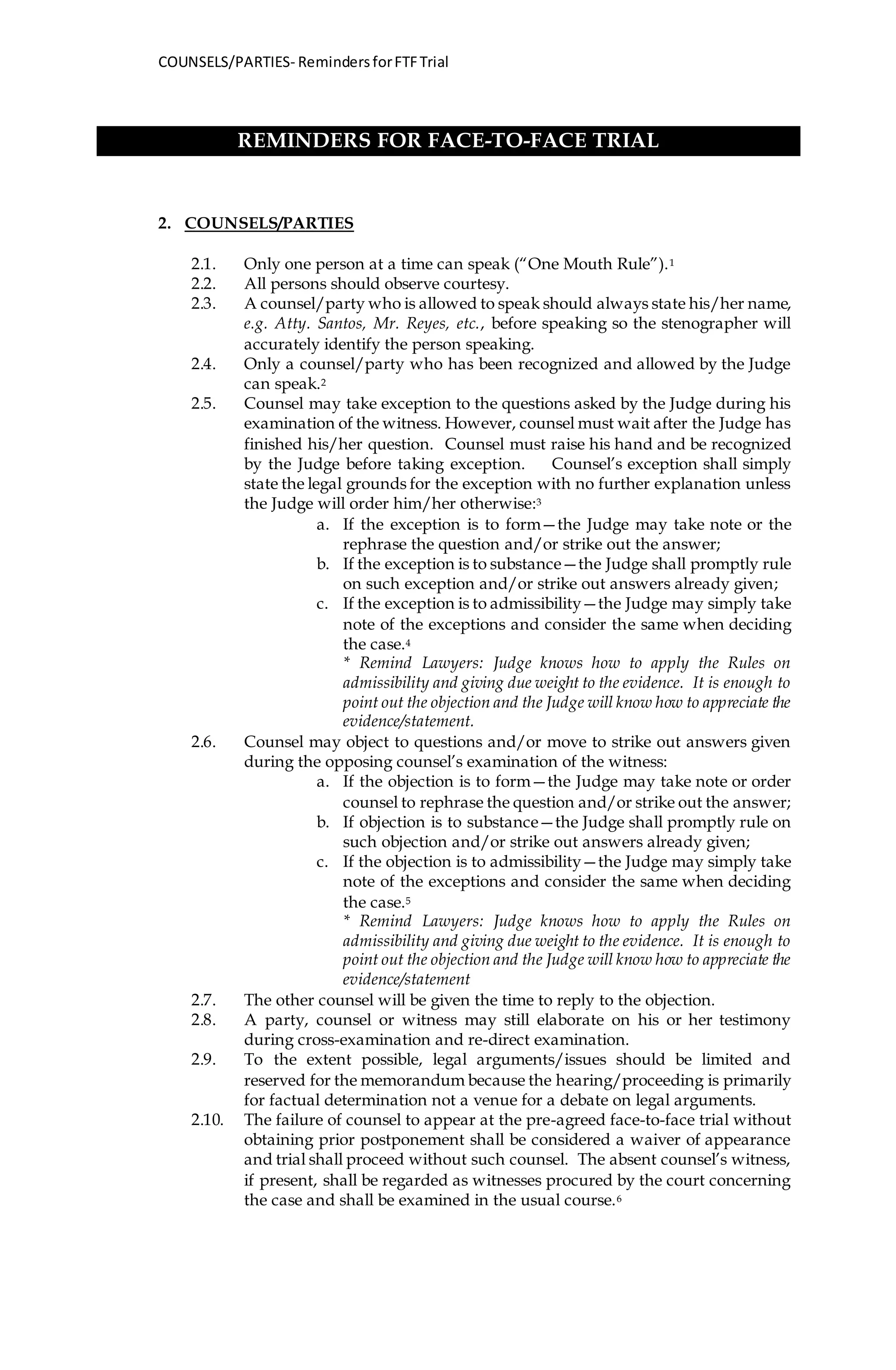 COUNSELS/PARTIES- RemindersforFTFTrial
REMINDERS FOR FACE-TO-FACE TRIAL
2. COUNSELS/PARTIES
2.1. Only one person at a time can speak (“One Mouth Rule”).1
2.2. All persons should observe courtesy.
2.3. A counsel/party who is allowed to speak should always state his/her name,
e.g. Atty. Santos, Mr. Reyes, etc., before speaking so the stenographer will
accurately identify the person speaking.
2.4. Only a counsel/party who has been recognized and allowed by the Judge
can speak.2
2.5. Counsel may take exception to the questions asked by the Judge during his
examination of the witness. However, counsel must wait after the Judge has
finished his/her question. Counsel must raise his hand and be recognized
by the Judge before taking exception. Counsel’s exception shall simply
state the legal grounds for the exception with no further explanation unless
the Judge will order him/her otherwise:3
a. If the exception is to form—the Judge may take note or the
rephrase the question and/or strike out the answer;
b. If the exception is to substance—the Judge shall promptly rule
on such exception and/or strike out answers already given;
c. If the exception is to admissibility—the Judge may simply take
note of the exceptions and consider the same when deciding
the case.4
* Remind Lawyers: Judge knows how to apply the Rules on
admissibility and giving due weight to the evidence. It is enough to
point out the objection and the Judge will know how to appreciate the
evidence/statement.
2.6. Counsel may object to questions and/or move to strike out answers given
during the opposing counsel’s examination of the witness:
a. If the objection is to form—the Judge may take note or order
counsel to rephrase the question and/or strike out the answer;
b. If objection is to substance—the Judge shall promptly rule on
such objection and/or strike out answers already given;
c. If the objection is to admissibility—the Judge may simply take
note of the exceptions and consider the same when deciding
the case.5
* Remind Lawyers: Judge knows how to apply the Rules on
admissibility and giving due weight to the evidence. It is enough to
point out the objection and the Judge will know how to appreciate the
evidence/statement
2.7. The other counsel will be given the time to reply to the objection.
2.8. A party, counsel or witness may still elaborate on his or her testimony
during cross-examination and re-direct examination.
2.9. To the extent possible, legal arguments/issues should be limited and
reserved for the memorandum because the hearing/proceeding is primarily
for factual determination not a venue for a debate on legal arguments.
2.10. The failure of counsel to appear at the pre-agreed face-to-face trial without
obtaining prior postponement shall be considered a waiver of appearance
and trial shall proceed without such counsel. The absent counsel’s witness,
if present, shall be regarded as witnesses procured by the court concerning
the case and shall be examined in the usual course.6
 
