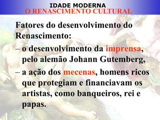 IDADE MODERNA
O RENASCIMENTO CULTURAL
Fatores do desenvolvimento do
Renascimento:
– o desenvolvimento da imprensa,
pelo alemão Johann Gutemberg,
– a ação dos mecenas, homens ricos
que protegiam e financiavam os
artistas, como banqueiros, rei e
papas.
 