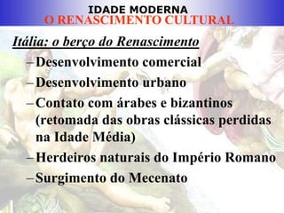 IDADE MODERNA
O RENASCIMENTO CULTURAL
Itália: o berço do Renascimento
–Desenvolvimento comercial
–Desenvolvimento urbano
–Contato com árabes e bizantinos
(retomada das obras clássicas perdidas
na Idade Média)
–Herdeiros naturais do Império Romano
–Surgimento do Mecenato
 