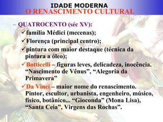 IDADE MODERNA
O RENASCIMENTO CULTURAL
– QUATROCENTO (séc XV):
família Médici (mecenas);
Florença (principal centro);
pintura com maior destaque (técnica da
pintura a óleo);
Botticelli – figuras leves, delicadeza, inocência.
“Nascimento de Vênus”, “Alegoria da
Primavera”
Da Vinci – maior nome do renascimento.
Pintor, escultor, urbanista, engenheiro, músico,
físico, botânico... “Gioconda” (Mona Lisa),
“Santa Ceia”, Virgens das Rochas”.
 