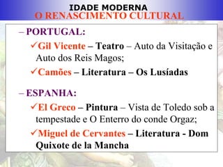 IDADE MODERNA
O RENASCIMENTO CULTURAL
– PORTUGAL:
Gil Vicente – Teatro – Auto da Visitação e
Auto dos Reis Magos;
Camões – Literatura – Os Lusíadas
– ESPANHA:
El Greco – Pintura – Vista de Toledo sob a
tempestade e O Enterro do conde Orgaz;
Miguel de Cervantes – Literatura - Dom
Quixote de la Mancha
 