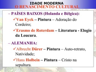 IDADE MODERNA
O RENASCIMENTO CULTURAL
– PAÍSES BAIXOS (Holanda e Bélgica):
Van Eyck – Pintura – Adoração do
Cordeiro;
Erasmo de Roterdam – Literatura - Elogio
da Loucura.
– ALEMANHA:
Albrecht Dürer – Pintura – Auto-retrato,
Natividade;
Hans Holbein – Pintura – Cristo na
sepultura.
 