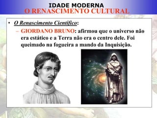 IDADE MODERNA
O RENASCIMENTO CULTURAL
• O Renascimento Científico:
– GIORDANO BRUNO: afirmou que o universo não
era estático e a Terra não era o centro dele. Foi
queimado na fogueira a mando da Inquisição.
 