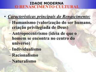 IDADE MODERNA
O RENASCIMENTO CULTURAL
• Características principais do Renascimento:
– Humanismo (valorização do ser humano,
criação privilegiada de Deus)
– Antropocentrismo (idéia de que o
homem se encontra no centro do
universo)
– Individualismo
– Racionalismo
– Naturalismo
 