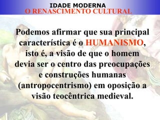IDADE MODERNA
O RENASCIMENTO CULTURAL
Podemos afirmar que sua principal
característica é o HUMANISMO,
isto é, a visão de que o homem
devia ser o centro das preocupações
e construções humanas
(antropocentrismo) em oposição a
visão teocêntrica medieval.
 