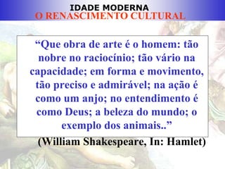 IDADE MODERNA
O RENASCIMENTO CULTURAL
“Que obra de arte é o homem: tão
nobre no raciocínio; tão vário na
capacidade; em forma e movimento,
tão preciso e admirável; na ação é
como um anjo; no entendimento é
como Deus; a beleza do mundo; o
exemplo dos animais..”
(William Shakespeare, In: Hamlet)
 
