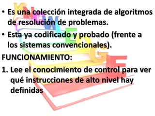 • Es una colección integrada de algoritmos
  de resolución de problemas.
• Esta ya codificado y probado (frente a
  los sistemas convencionales).
FUNCIONAMIENTO:
1. Lee el conocimiento de control para ver
   qué instrucciones de alto nivel hay
   definidas
 
