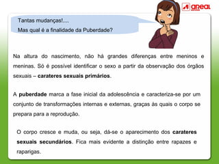Na altura do nascimento, não há grandes diferenças entre meninos e
meninas. Só é possível identificar o sexo a partir da observação dos órgãos
sexuais – carateres sexuais primários.
A puberdade marca a fase inicial da adolescência e caracteriza-se por um
conjunto de transformações internas e externas, graças às quais o corpo se
prepara para a reprodução.
O corpo cresce e muda, ou seja, dá-se o aparecimento dos carateres
sexuais secundários. Fica mais evidente a distinção entre rapazes e
raparigas.
Tantas mudanças!....
Mas qual é a finalidade da Puberdade?
 