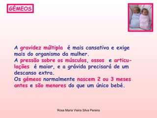GÉMEOS A  gravidez múltipla   é mais cansativa e exige  mais do organismo da mulher. A  pressão sobre os músculos ,  ossos  e  articu- lações   é maior, e a grávida precisará de um  descanso extra. Os  gémeos  normalmente  nascem 2 ou 3 meses antes  e  são menores  do que um único bebé.  