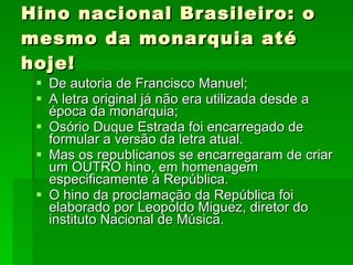 Hino nacional Brasileiro: o mesmo da monarquia até hoje! De autoria de Francisco Manuel; A letra original já não era utilizada desde a época da monarquia; Osório Duque Estrada foi encarregado de formular a versão da letra atual. Mas os republicanos se encarregaram de criar um OUTRO hino, em homenagem especificamente à República. O hino da proclamação da República foi elaborado por Leopoldo Miguez, diretor do instituto Nacional de Música. 