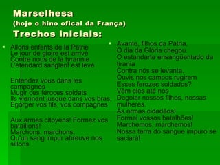 Marselhesa (hoje o hino ofical da França) Trechos iniciais: Allons enfants de la Patrie Le jour de gloire est arrivé Contre nous de la tyrannie L'étendard sanglant est levé  Entendez vous dans les campagnes Mugir ces féroces soldats Ils viennent jusque dans vos bras, Egorger vos fils, vos compagnes Aux armes citoyens! Formez vos bataillons! Marchons, marchons, Qu'un sang impur abreuve nos sillons Avante, filhos da Pátria,  O dia da Glória chegou.  O estandarte ensangüentado da tirania  Contra nós se levanta.  Ouvis nos campos rugirem  Esses ferozes soldados?  Vêm eles até nós  Degolar nossos filhos, nossas mulheres.  Às armas cidadãos!  Formai vossos batalhões!  Marchemos, marchemos!  Nossa terra do sangue impuro se saciará!   