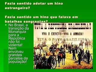 Fazia sentido adotar um hino estrangeiro? Fazia sentido um hino que falava em batalhas sangrentas? No Brasil, a transição da Monarquia para a República não foi violenta! Nem envolveu grandes parcelas da população! 