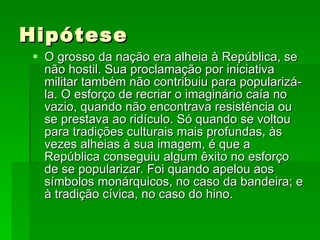 Hipótese O grosso da nação era alheia à República, se não hostil. Sua proclamação por iniciativa militar também não contribuiu para popularizá-la. O esforço de recriar o imaginário caía no vazio, quando não encontrava resistência ou se prestava ao ridículo. Só quando se voltou para tradições culturais mais profundas, às vezes alheias à sua imagem, é que a República conseguiu algum êxito no esforço de se popularizar. Foi quando apelou aos símbolos monárquicos, no caso da bandeira; e à tradição cívica, no caso do hino. 