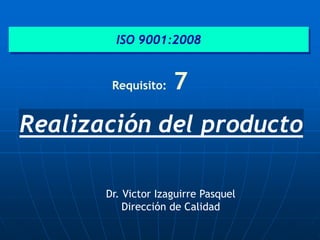 Realización del producto
ISO 9001:2008
Requisito: 7
Dr. Victor Izaguirre Pasquel
Dirección de Calidad
 