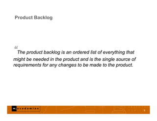 Product Backlog
“The product backlog is an ordered list of everything that
might be needed in the product and is the single source of
requirements for any changes to be made to the product.
5
 