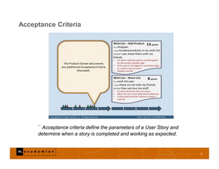 Acceptance Criteria
7
“ Acceptance criteria define the parameters of a User Story and
determine when a story is completed and working as expected.
 