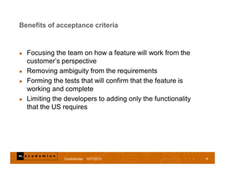 Benefits of acceptance criteria
 Focusing the team on how a feature will work from the
customer’s perspective
 Removing ambiguity from the requirements
 Forming the tests that will confirm that the feature is
working and complete
 Limiting the developers to adding only the functionality
that the US requires
Confidential 10/7/2013 8
 