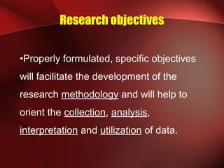 Research objectives
•Properly formulated, specific objectives
will facilitate the development of the
research methodology and will help to
orient the collection, analysis,
interpretation and utilization of data.
 