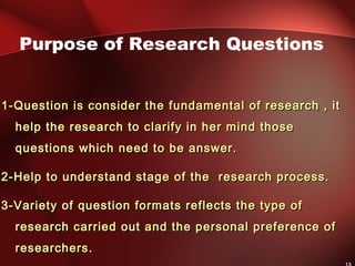 1-Question is consider the fundamental of research , it1-Question is consider the fundamental of research , it
help the research to clarify in her mind thosehelp the research to clarify in her mind those
questions which need to be answer.questions which need to be answer.
2-Help to understand stage of the research process.2-Help to understand stage of the research process.
3-Variety of question formats reflects the type of3-Variety of question formats reflects the type of
research carried out and the personal preference ofresearch carried out and the personal preference of
researchers.researchers.
Purpose of Research Questions
 