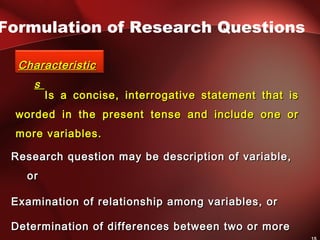 Is a concise, interrogative statement that isIs a concise, interrogative statement that is
worded in the present tense and include one orworded in the present tense and include one or
more variables.more variables.
Formulation of Research Questions
CharacteristicCharacteristic
ss
Research question may be description of variable,Research question may be description of variable,
oror
Examination of relationship among variables, orExamination of relationship among variables, or
Determination of differences between two or moreDetermination of differences between two or more
 