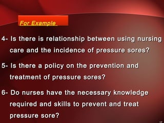 4- Is there is relationship between using nursing4- Is there is relationship between using nursing
care and the incidence of pressure sores?care and the incidence of pressure sores?
5- Is there a policy on the prevention and5- Is there a policy on the prevention and
treatment of pressure sores?treatment of pressure sores?
6- Do nurses have the necessary knowledge6- Do nurses have the necessary knowledge
required and skills to prevent and treatrequired and skills to prevent and treat
pressure sore?pressure sore?
For Example
 