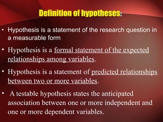 Definition of hypotheses:
• Hypothesis is a statement of the research question in
a measurable form
• Hypothesis is a formal statement of the expected
relationships among variables.
• Hypothesis is a statement of predicted relationships
between two or more variables.
• A testable hypothesis states the anticipated
association between one or more independent and
one or more dependent variables.
 