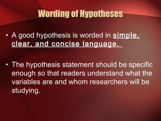Wording of Hypotheses
• A good hypothesis is worded in simple,
clear, and concise language.
• The hypothesis statement should be specific
enough so that readers understand what the
variables are and whom researchers will be
studying.
 