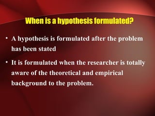 When is a hypothesis formulated?
• A hypothesis is formulated after the problem
has been stated
• It is formulated when the researcher is totally
aware of the theoretical and empirical
background to the problem.
 