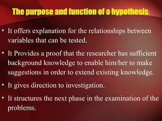 The purpose and function of a hypothesis:
• It offers explanation for the relationships between
variables that can be tested.
• It Provides a proof that the researcher has sufficient
background knowledge to enable him/her to make
suggestions in order to extend existing knowledge.
• It gives direction to investigation.
• It structures the next phase in the examination of the
problems.
 