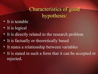 Characteristics of good
hypothesis:
• It is testable
• It is logical
• It is directly related to the research problem
• It is factually or theoretically based
• It states a relationship between variables
• It is stated in such a form that it can be accepted or
rejected.
 