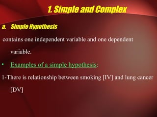 1. Simple and Complex
a. Simple Hypothesis
contains one independent variable and one dependent
variable.
• Examples of a simple hypothesis:
1-There is relationship between smoking [IV] and lung cancer
[DV]
 