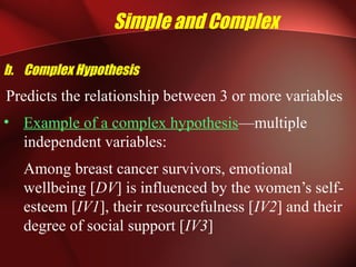 Simple and Complex
b. Complex Hypothesis
Predicts the relationship between 3 or more variables
• Example of a complex hypothesis—multiple
independent variables:
Among breast cancer survivors, emotional
wellbeing [DV] is influenced by the women’s self-
esteem [IV1], their resourcefulness [IV2] and their
degree of social support [IV3]
 
