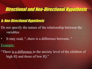 Directional and Non-Directional Hypothesis
b. Non-Directional Hypothesis
Do not specify the nature of the relationship between the
variables
• It may read, “..there is a difference between..”
Example:
“There is a difference in the anxiety level of the children of
high IQ and those of low IQ.”
 