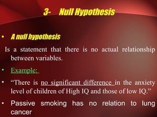 3- Null Hypothesis
• A null hypothesis
Is a statement that there is no actual relationship
between variables.
• Example:
• “There is no significant difference in the anxiety
level of children of High IQ and those of low IQ.”
• Passive smoking has no relation to lung
cancer
 