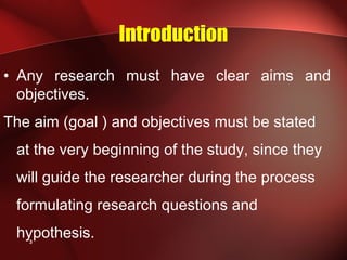 3
Introduction
• Any research must have clear aims and
objectives.
The aim (goal ) and objectives must be stated
at the very beginning of the study, since they
will guide the researcher during the process
formulating research questions and
hypothesis.
 