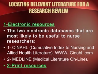 LOCATING RELEVANT LITERATURE FOR A
RESEARCH REVIEW
1-Electronic resources
• The two electronic databases that are
most likely to be useful to nurse
researchers:
• 1- CINAHL (Cumulative Index to Nursing and
Allied Health Literature). WWW. Cinahl. com
• 2- MEDLINE (Medical Literature On-Line).
• 2-Print resources
 