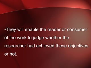 •They will enable the reader or consumer
of the work to judge whether the
researcher had achieved these objectives
or not.
 