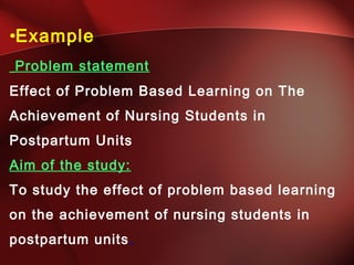 •Example
Problem statement
Effect of Problem Based Learning on The
Achievement of Nursing Students in
Postpartum Units
Aim of the study:
To study the effect of problem based learning
on the achievement of nursing students in
postpartum units.
 