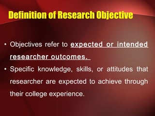 Definition of Research Objective
• Objectives refer to expected or intended
researcher outcomes.
• Specific knowledge, skills, or attitudes that
researcher are expected to achieve through
their college experience.
 