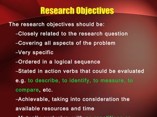 Research Objectives
The research objectives should be:
–Closely related to the research question
–Covering all aspects of the problem
–Very specific
–Ordered in a logical sequence
–Stated in action verbs that could be evaluated
e.g. to describe, to identify, to measure, to
compare, etc.
–Achievable, taking into consideration the
available resources and time
 