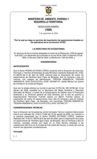 REPÚBLICA DE COLOMBIA




                 MINISTERIO DE AMBIENTE, VIVIENDA Y
                      DESARROLLO TERRITORIAL
                             RESOLUCIÓN NÚMERO
                                      (1680)
                              2 de septiembre de 2009


“Por la cual se niega un permiso de importación de especímenes listados en
                   los apéndices de la convención CITES”


                      LA DIRECTORA DE ECOSISTEMAS

En ejercicio de las funciones delegadas a través de la Resolución 1393 de agosto
8 de 2007 y en desarrollo de lo previsto en la Ley 99 de 1993, el Decreto 216 de
          2003, el Decreto 3266 de 2004, la Resolución 1263 de 2006, y

                                CONSIDERANDO

ANTECEDENTES

Que el Señor PEDRO ALFONSO LÓPEZ, presentó ante la Dirección de Licencias,
Permisos y Trámites Ambientales de este Ministerio mediante Radicado No. 4120-
E1-38378 del 6 de abril de 2009, solicitud para la importación de cuatro (4)
especímenes de Panthera tigris (Tigre de Bengala), dos (2) hembras y dos (2)
machos, con códigos de identificación: TROVAN 0006399134, TROVAN
0006393416, AVID 010*810*079 y AVID 100*849*127; desde México con puerto
de entrada en la ciudad de Bogotá.

Que con la citada solicitud se remitió el permiso CITES No. MX 42788 del 12 de
febrero de 2008, expedido por la Secretaria del Medio Ambiente y Recursos
Naturales de México, a través de la Subsecretaria de Gestión para la Protección
Ambiental y su Dirección general de Vida Silvestre, por el que se autorizó a
Espectaculares Hermanos Fuentes Gasca y/o Martín Fuentes Gasca, la
exportación de cuatro (4) especímenes vivos, dos (2) hembras y dos (2) machos
de Panthera tigris (Tigre de Bengala), con microchips TROVAN 0006399134,
TROVAN 0006393416, AVID 010*810*079 y AVID 100*849*127.

CONSIDERACIONES TÉCNICAS

Que la Dirección de Ecosistemas emitió Concepto Técnico mediante Memorando
Interno con radicado No. 2100-2-71364 del 18 de agosto de 2009, con relación a
la solicitud presentada por el Señor PEDRO ALFONSO LÓPEZ, mediante
Radicado No. 4120-E1-38378 del 6 de abril de 2009, para la importación de cuatro
(4) especímenes de Panthera tigris (Tigre de Bengala), dos (2) hembras y dos (2)
machos; concepto emitido con base en la visita técnica realizada a las
instalaciones del Circo en la Ciudad de Cali (Valle del Cauca), a través del cual se
hicieron las siguientes consideraciones:

Concepto

(…)
 