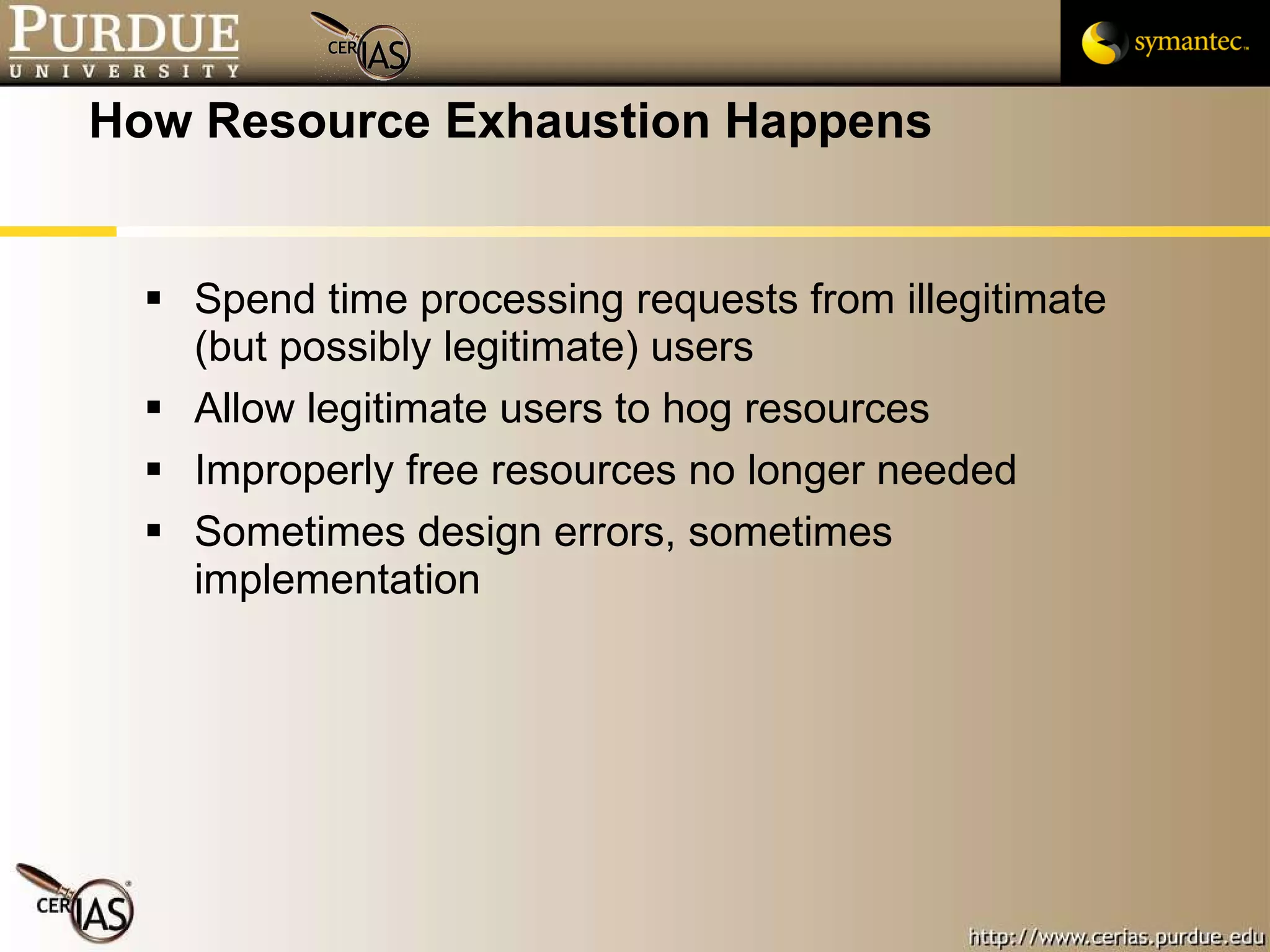 How Resource Exhaustion Happens Spend time processing requests from illegitimate (but possibly legitimate) users Allow legitimate users to hog resources Improperly free resources no longer needed Sometimes design errors, sometimes implementation 