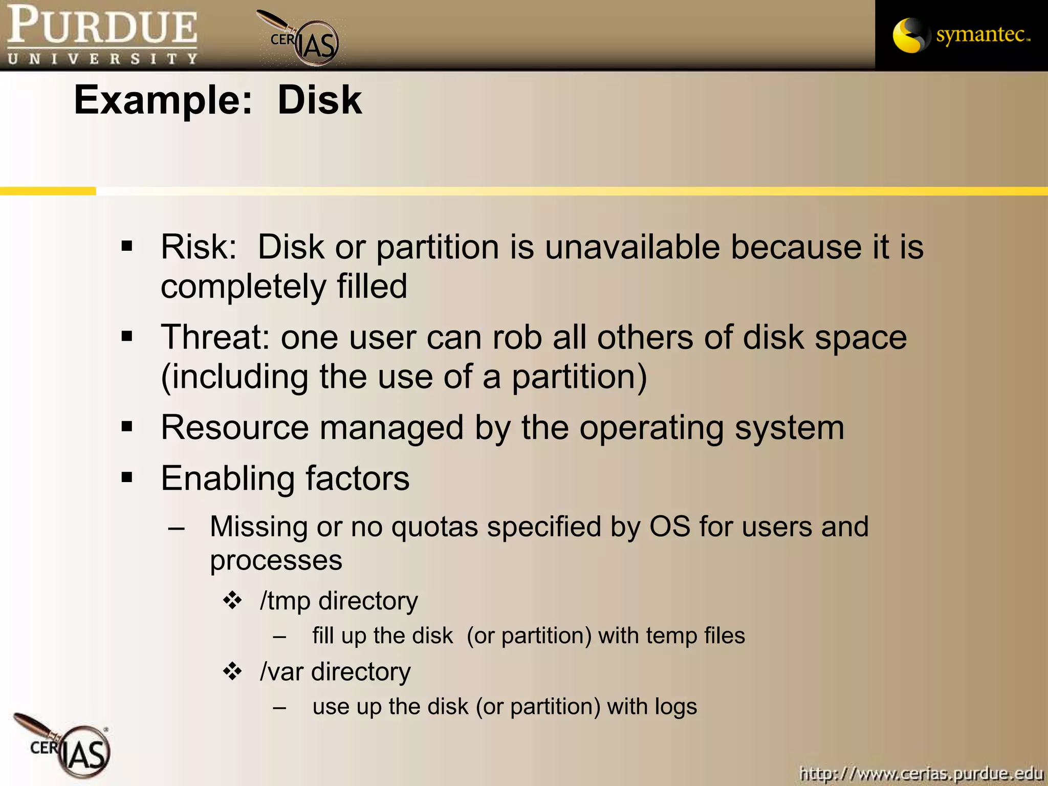 Example:  Disk Risk:  Disk or partition is unavailable because it is completely filled Threat: one user can rob all others of disk space (including the use of a partition) Resource managed by the operating system Enabling factors Missing or no quotas specified by OS for users and processes /tmp directory fill up the disk  (or partition) with temp files /var directory use up the disk (or partition) with logs 