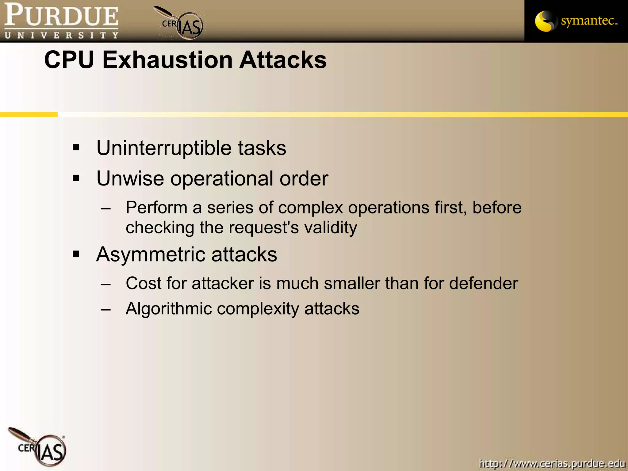 CPU Exhaustion Attacks Uninterruptible tasks Unwise operational order Perform a series of complex operations first, before checking the request's validity Asymmetric attacks Cost for attacker is much smaller than for defender Algorithmic complexity attacks 